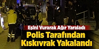 Eşini Vurarak Ağır Yaraladı,Polis Tarafından Kıskıvrak Yakalandı